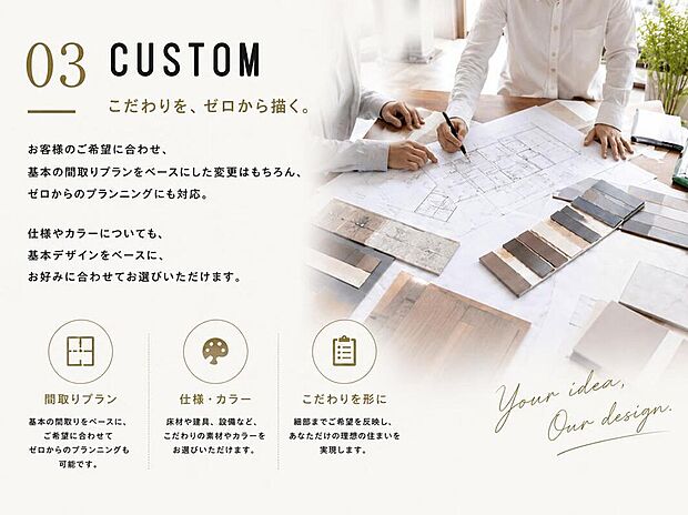 【その他設備】「こだわりを、ゼロから描く」
お客様のご希望に合わせ、基本の間取りプランをベースにした変更はもちろん、ゼロからのプランニングにも対応。仕様やカラーについても、基本デザインをベースに、お好みに合わせてお選びいただけます。