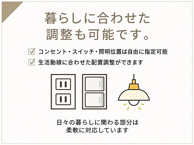 【暮らしに合わせて調整できる設備計画】コンセントやスイッチ、照明の位置は暮らし方に合わせて調整可能。毎日の使いやすさに配慮した、快適な住まいづくりをサポートします。