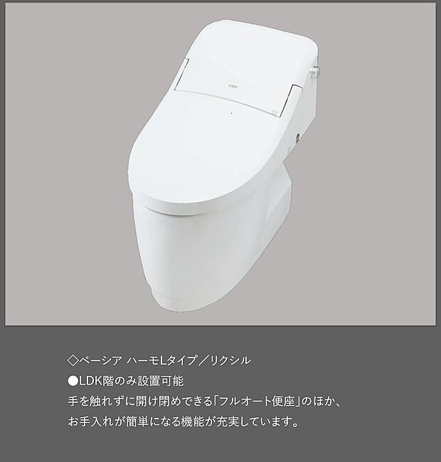 【【トイレ/ベーシア ハーモLタイプ】】≪リクシル製≫
●LDK階のみ設置可能
手を触れずに開け閉めできる「フルオート便座」のほか、お手入れが簡単になる機能が充実しています。