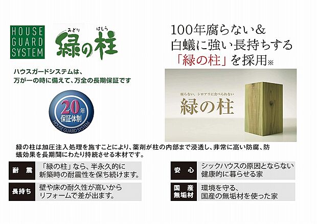 【【ハウスガードシステム】】構造材には、防腐・防蟻性能に優れた「緑の柱」を採用。薬剤を木材内部まで加圧注入することで、腐朽菌やシロアリから住まいを長期間守り、住宅の耐久性を高めます。新築時の強度を長く維持できるため、将来のメンテナンス負担軽減にも貢献。さらに国産無垢材を使用し、健康面や環境にも配慮した安心の住まいづくりを実現。万一に備えた長期保証体制により、大切な住まいをしっかり守る信頼のハウスガードシステムです。