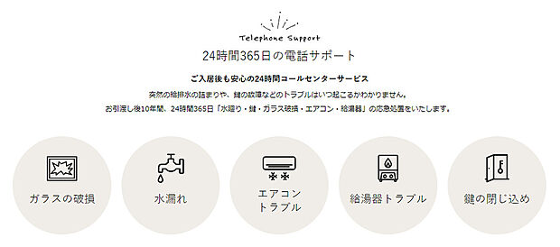 【24時間緊急コールセンター10年間無料サービス】24時間365日の電話サポート
入居後も安心の24時間365日稼働のコールセンターサービス
お引渡し後10年間、突然の「水廻り・鍵の故障・ガラス破損・エアコン・給湯器」のトラブルに対応させて頂きます。