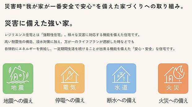 【災害時”我が家が一番安全で安心”を備えた家づくりへの取り組み】レジリエンス住宅とは「強靭性住宅」。様々な災害に対応する機能を備えた住宅です。
高い耐震性の構造、浸水対策に加え、万が一のライフプランが遮断した時などでも
自律的にエネルギーを供給し、一定期間生活を続けることが出来る機能を備えた「安心・安全」な住宅です。