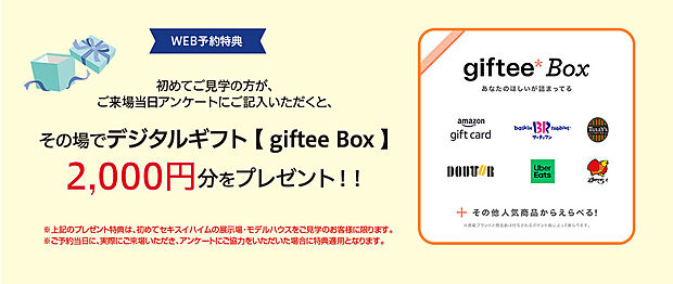 ご来場特典としデジタルギフト【giftee Box】2000円分をご用意しております。
・来場予約の上、ご来場いただいた方に限ります
・一家族様1回限りとさせていただきます