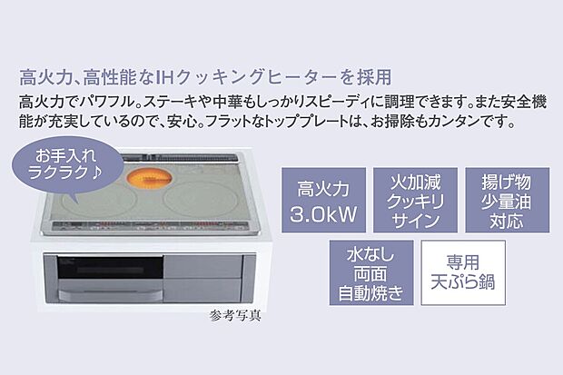 【ＩＨクッキングヒーター】高火力、高性能なIHクッキングヒーターを採用。
高火力でパワフル。ステーキや中華もしっかりスーピーディに調理できます。また、安全機能が充実しているので安心。フラットなトッププレートは、お掃除もカンタンです。