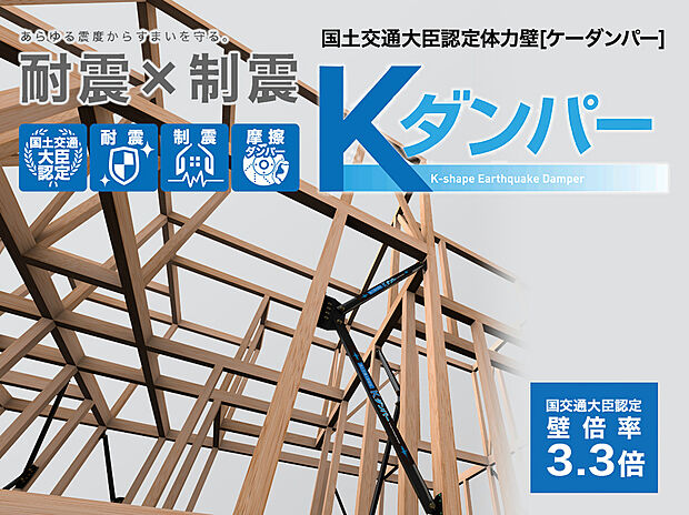 【制震ダンパー(Kダンパー)】国土交通大臣認定耐力壁、壁倍率3.3倍!フレームの強さで地震に抵抗する耐震性能と、揺れにブレーキをかけて吸収する制震性能を持ち合わせたKダンパー。繰り返し起こる地震にも高い耐久性で住まいを守り続けます。
