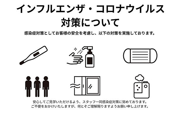インフルエンザ・コロナウイルス対策について 感染症対策としてお客様の安全を考慮し、以下の対策を実施しております。 手指の消毒の実施 マスクご着用のお願い 人数制限の実施 定期的な換気 加湿器の設置